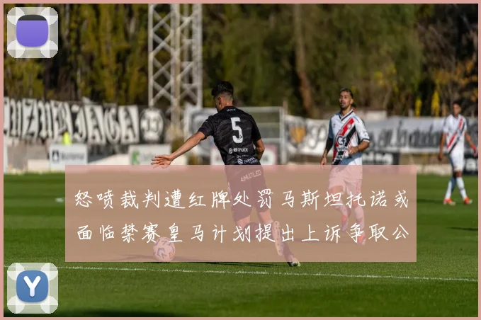 怒喷裁判遭红牌处罚马斯坦托诺或面临禁赛皇马计划提出上诉争取公正处理