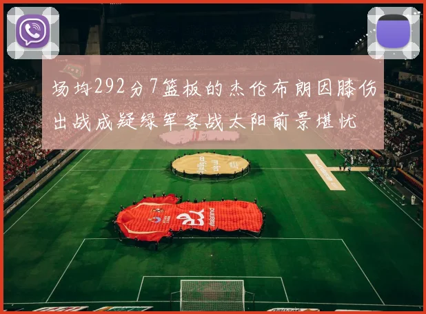 场均292分7篮板的杰伦布朗因膝伤出战成疑绿军客战太阳前景堪忧