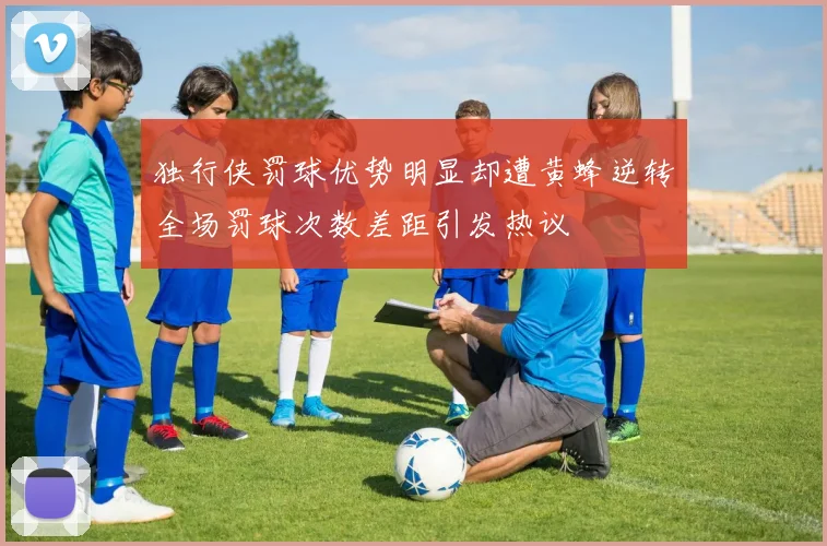 独行侠罚球优势明显却遭黄蜂逆转全场罚球次数差距引发热议