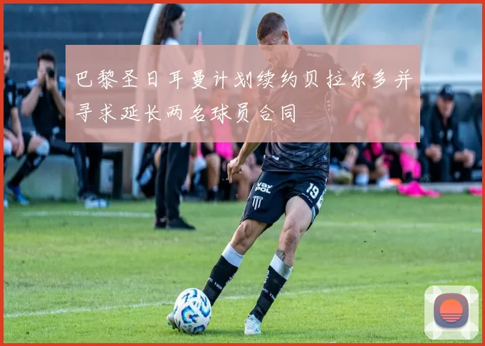 巴黎圣日耳曼计划续约贝拉尔多并寻求延长两名球员合同