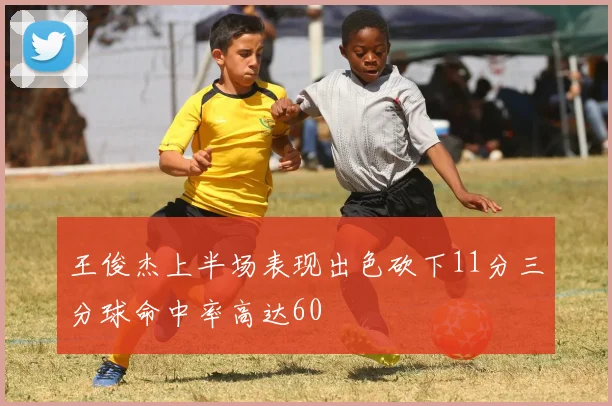 王俊杰上半场表现出色砍下11分三分球命中率高达60