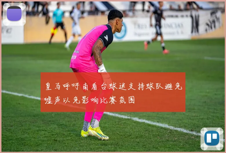 皇马呼吁南看台球迷支持球队避免嘘声以免影响比赛氛围