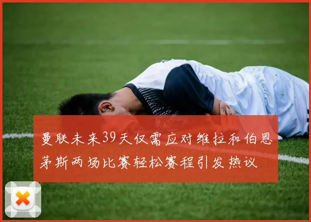 曼联未来39天仅需应对维拉和伯恩茅斯两场比赛轻松赛程引发热议