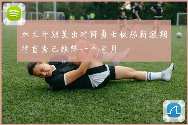 加兰计划复出对阵勇士快船新援期待首秀已缺阵一个半月