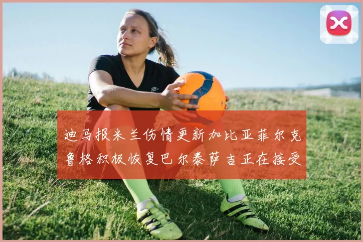 迪马报米兰伤情更新加比亚菲尔克鲁格积极恢复巴尔泰萨吉正在接受评估