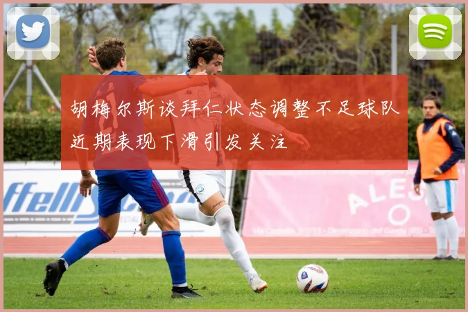 胡梅尔斯谈拜仁状态调整不足球队近期表现下滑引发关注