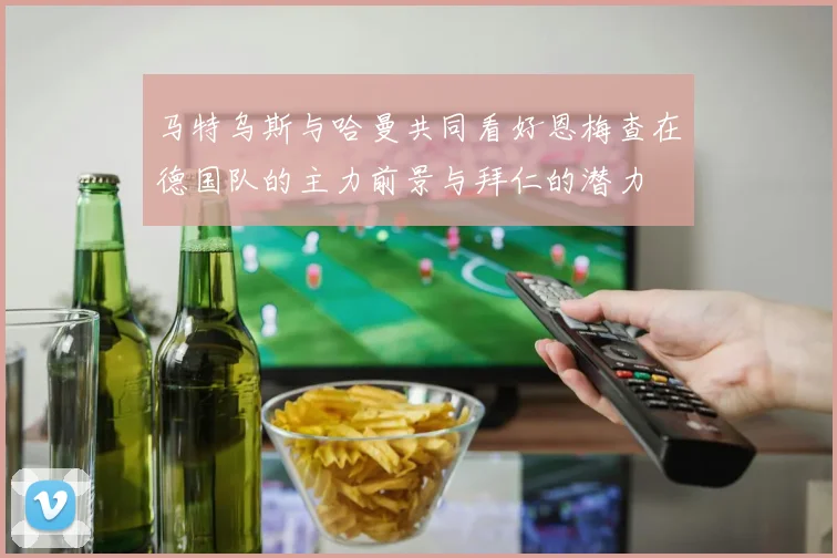 马特乌斯与哈曼共同看好恩梅查在德国队的主力前景与拜仁的潜力