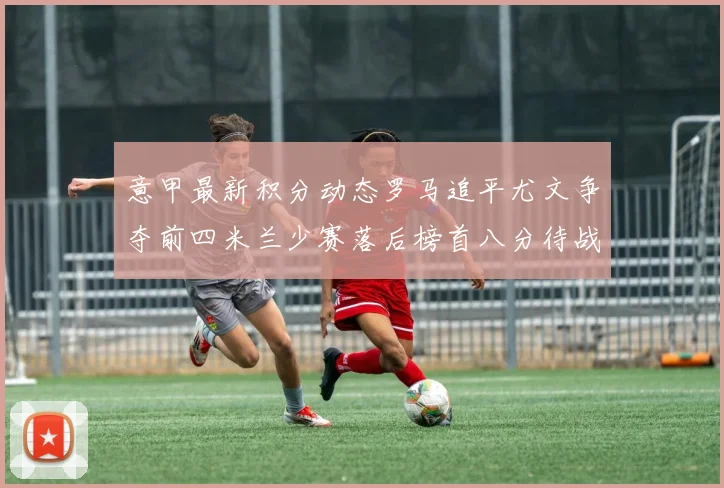 意甲最新积分动态罗马追平尤文争夺前四米兰少赛落后榜首八分待战比萨