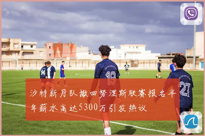 沙特新月队撤回努涅斯联赛报名半年薪水高达5300万引发热议