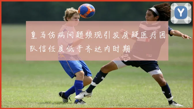 皇马伤病问题频现引发质疑医疗团队信任度低于齐达内时期