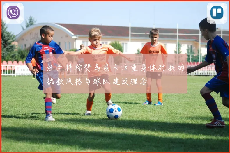杜兰特称赞乌度卡注重身体对抗的执教风格与球队建设理念