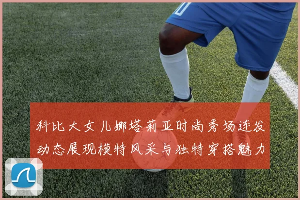 科比大女儿娜塔莉亚时尚秀场连发动态展现模特风采与独特穿搭魅力