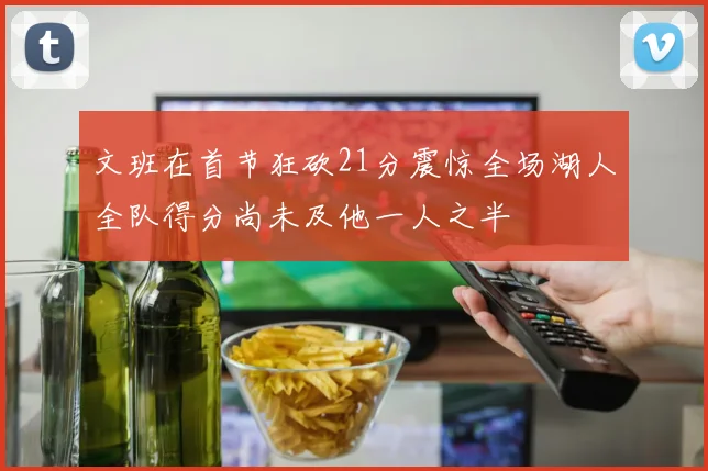文班在首节狂砍21分震惊全场湖人全队得分尚未及他一人之半