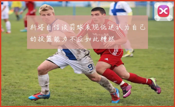 科塔自信谈罚球表现低迷认为自己的投篮能力不应如此糟糕