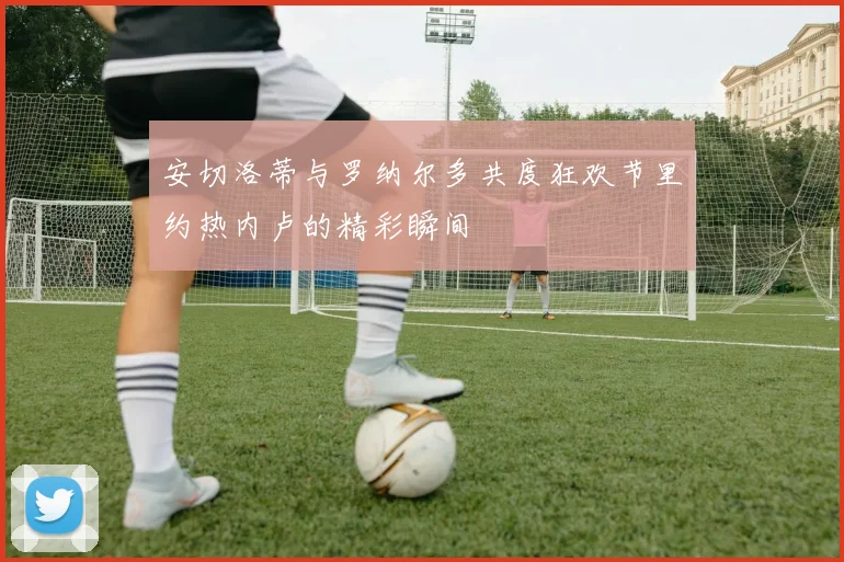 安切洛蒂与罗纳尔多共度狂欢节里约热内卢的精彩瞬间
