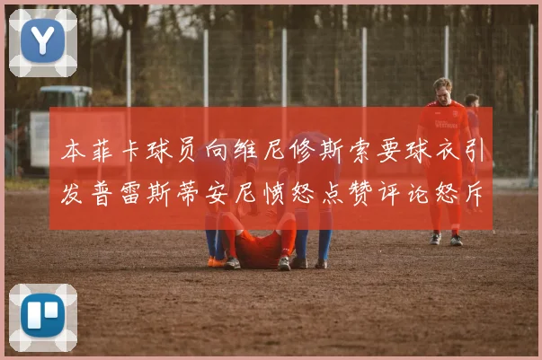 本菲卡球员向维尼修斯索要球衣引发普雷斯蒂安尼愤怒点赞评论怒斥队友