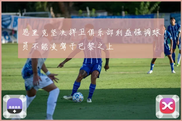 恩里克坚决捍卫俱乐部利益强调球员不能凌驾于巴黎之上