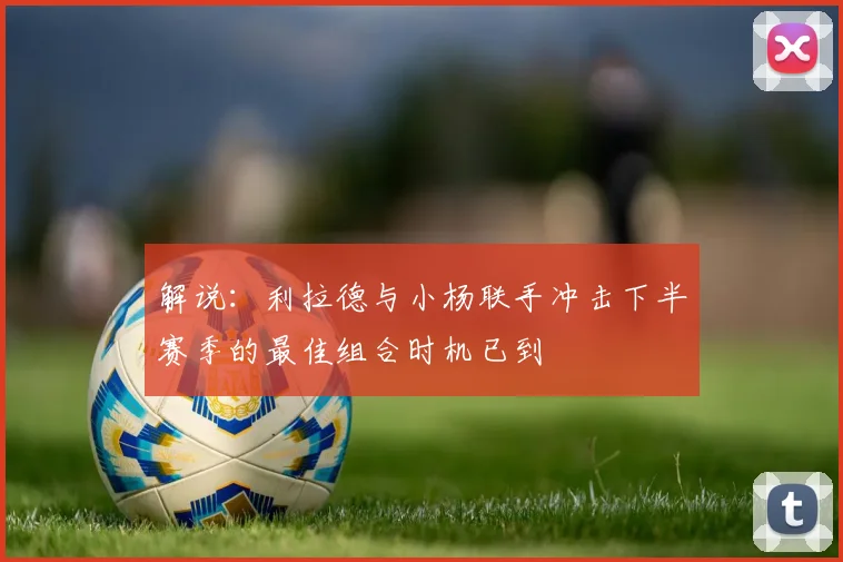 解说：利拉德与小杨联手冲击下半赛季的最佳组合时机已到