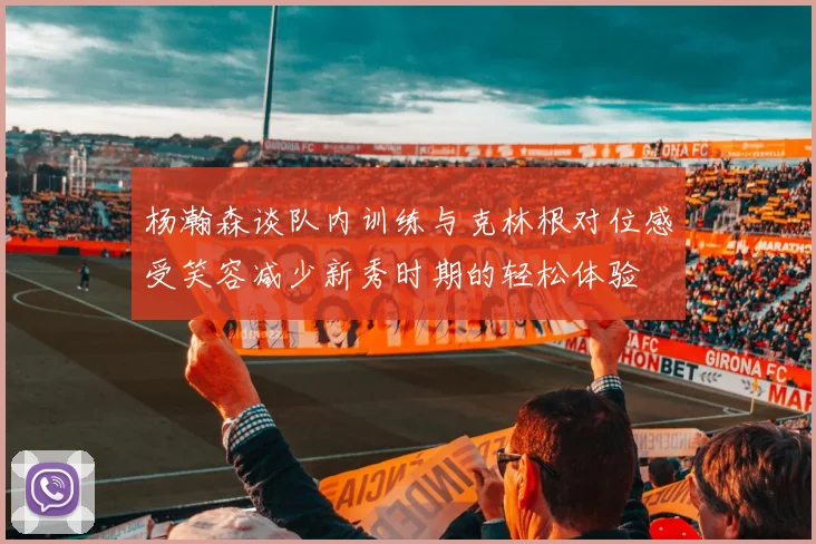 杨瀚森谈队内训练与克林根对位感受笑容减少新秀时期的轻松体验