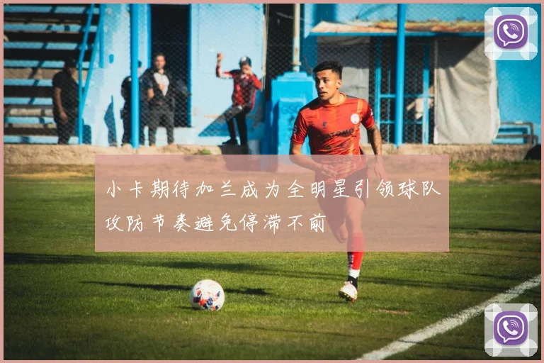 小卡期待加兰成为全明星引领球队攻防节奏避免停滞不前