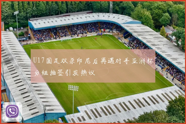 U17国足双杀印尼后再遇对手亚洲杯分组抽签引发热议