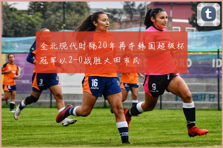 全北现代时隔20年再夺韩国超级杯冠军以2-0战胜大田市民