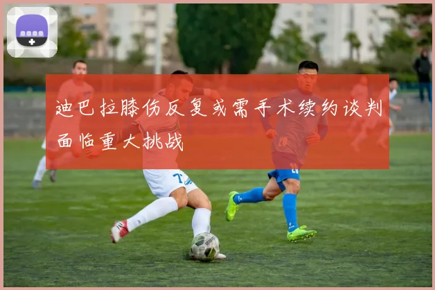 迪巴拉膝伤反复或需手术续约谈判面临重大挑战